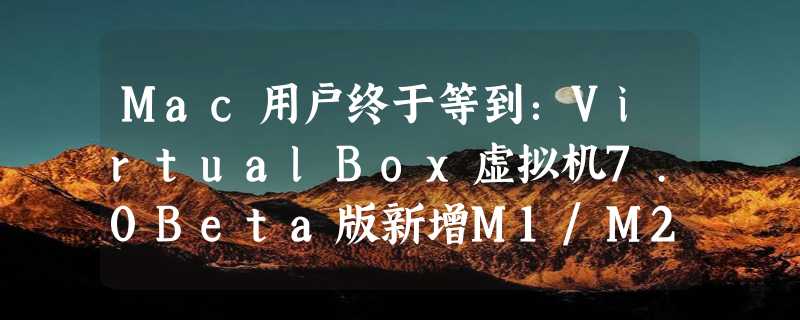 Mac用户终于等到：VirtualBox虚拟机7.0Beta版新增M1/M2芯片适配