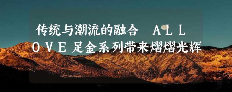 传统与潮流的融合 ALLOVE足金系列带来熠熠光辉