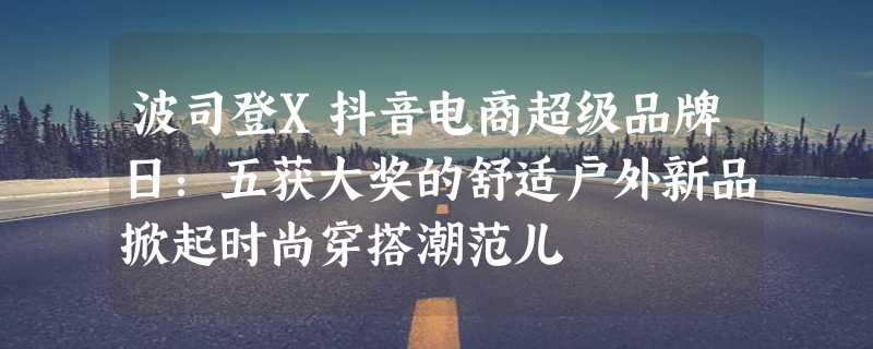 波司登X抖音电商超级品牌日：五获大奖的舒适户外新品掀起时尚穿搭潮范儿