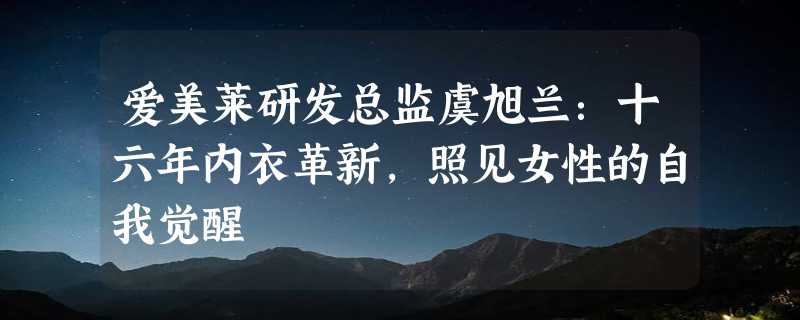 爱美莱研发总监虞旭兰：十六年内衣革新，照见女性的自我觉醒