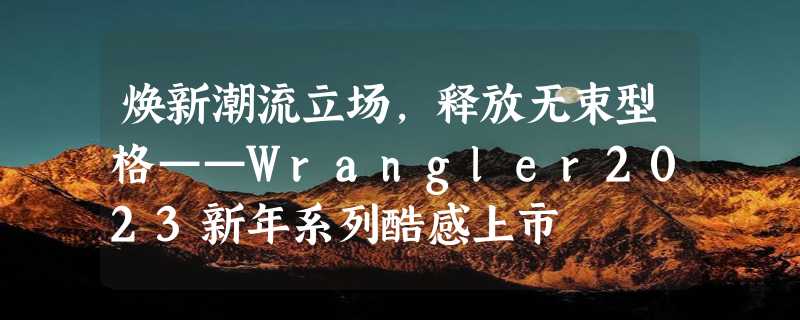 焕新潮流立场，释放无束型格——Wrangler2023新年系列酷感上市