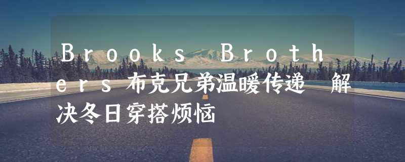 Brooks Brothers布克兄弟温暖传递 解决冬日穿搭烦恼