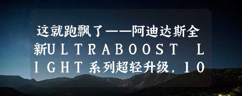 这就跑飘了——阿迪达斯全新ULTRABOOST LIGHT系列超轻升级，10周年新一代