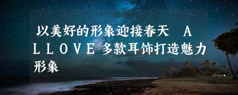 以美好的形象迎接春天 ALLOVE多款耳饰打造魅力形象