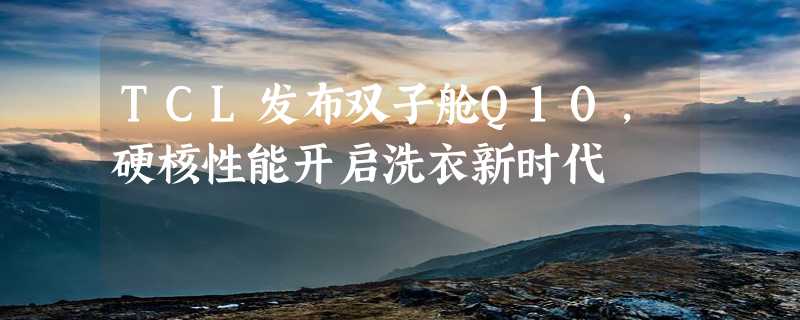 TCL发布双子舱Q10，硬核性能开启洗衣新时代