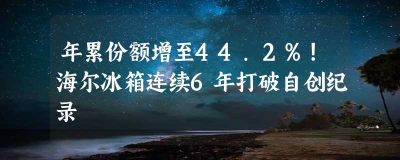 年累份额增至44.2%！海尔冰箱连续6年打破自创纪录