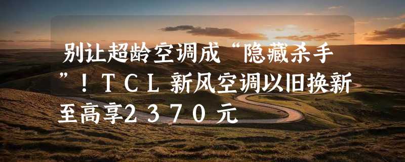 别让超龄空调成“隐藏杀手”！TCL新风空调以旧换新至高享2370元