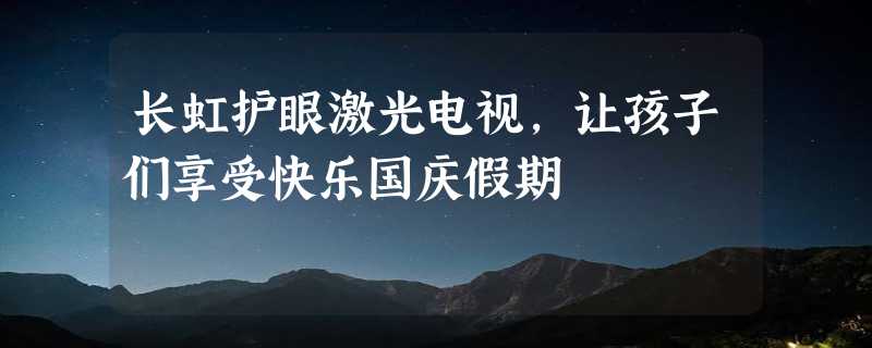 长虹护眼激光电视，让孩子们享受快乐国庆假期