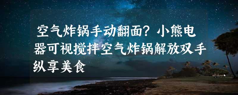 空气炸锅手动翻面?小熊电器可视搅拌空气炸锅解放双手纵享美食