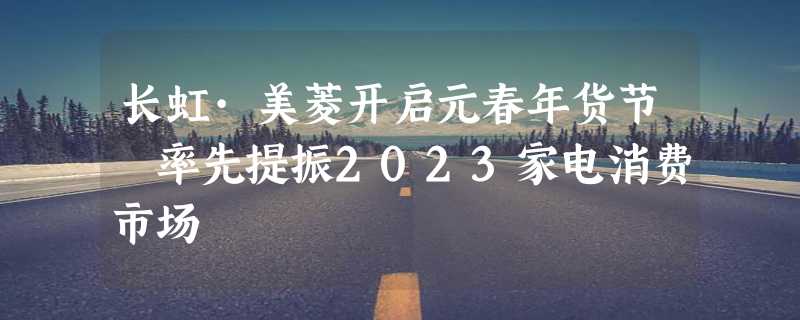 长虹·美菱开启元春年货节 率先提振2023家电消费市场