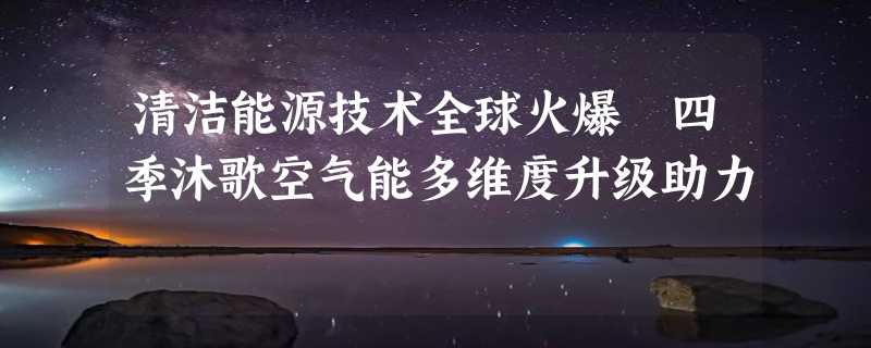 清洁能源技术全球火爆 四季沐歌空气能多维度升级助力