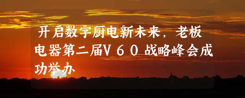 开启数字厨电新未来，老板电器第二届V60战略峰会成功举办