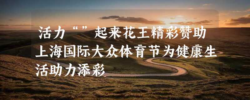 活力“”起来花王精彩赞助上海国际大众体育节为健康生活助力添彩