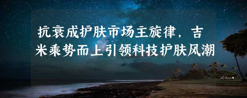 抗衰成护肤市场主旋律，吉米乘势而上引领科技护肤风潮