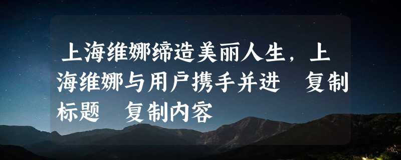 上海维娜缔造美丽人生，上海维娜与用户携手并进 复制标题 复制内容