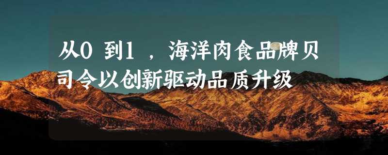 从0到1，海洋肉食品牌贝司令以创新驱动品质升级