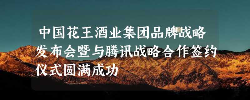 中国花王酒业集团品牌战略发布会暨与腾讯战略合作签约仪式圆满成功