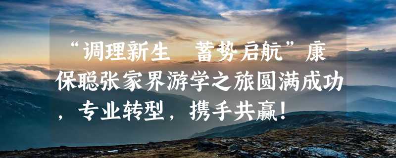 “调理新生 蓄势启航”康保聪张家界游学之旅圆满成功，专业转型，携手共赢！