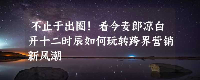 不止于出圈！看今麦郎凉白开十二时辰如何玩转跨界营销新风潮