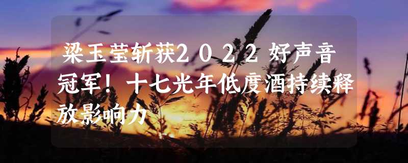 梁玉莹斩获2022好声音冠军！十七光年低度酒持续释放影响力