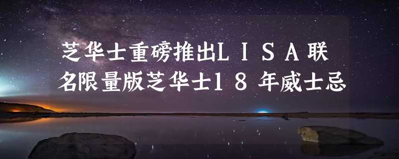 芝华士重磅推出LISA联名限量版芝华士18年威士忌