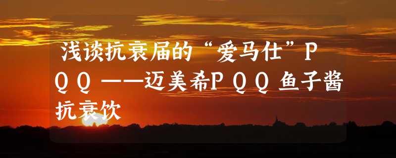 浅谈抗衰届的“爱马仕”PQQ——迈美希PQQ鱼子酱抗衰饮