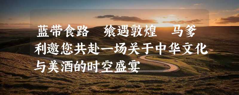 蓝带食路 飨遇敦煌 马爹利邀您共赴一场关于中华文化与美酒的时空盛宴