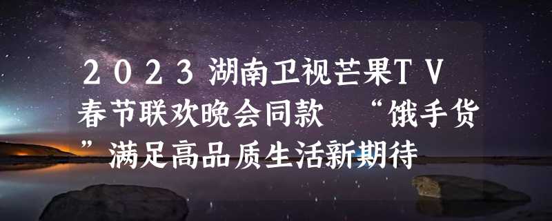 2023湖南卫视芒果TV春节联欢晚会同款 “饿手货”满足高品质生活新期待