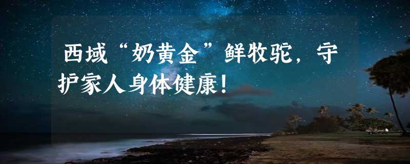 西域“奶黄金”鲜牧驼，守护家人身体健康！