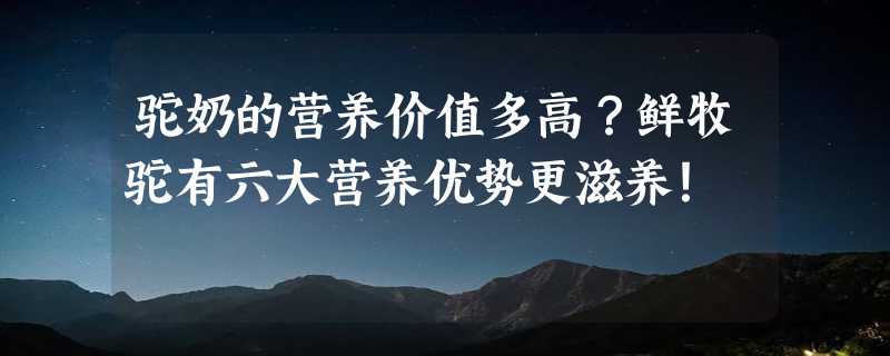 驼奶的营养价值多高？鲜牧驼有六大营养优势更滋养！