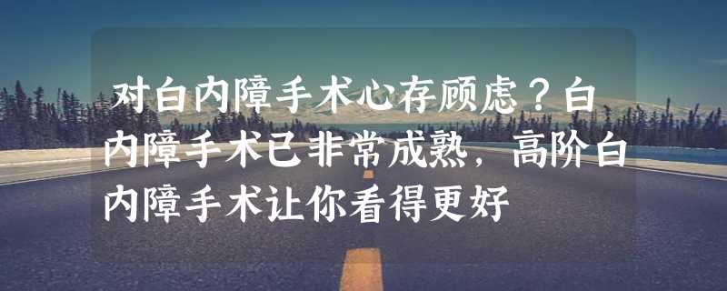 对白内障手术心存顾虑？白内障手术已非常成熟，高阶白内障手术让你看得更好