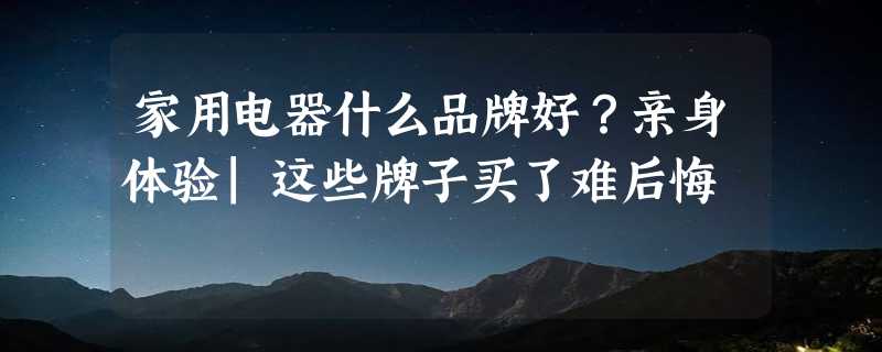 家用电器什么品牌好？亲身体验|这些牌子买了难后悔