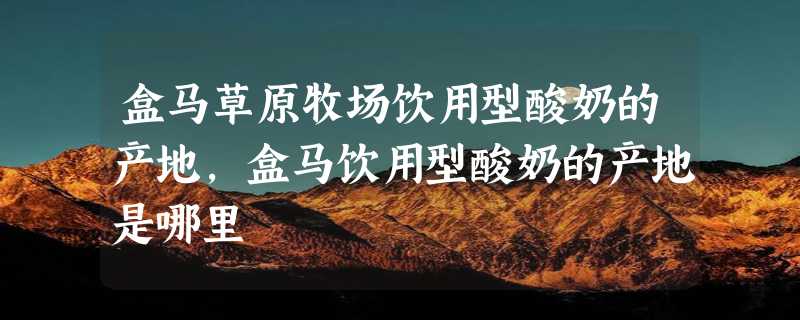 盒马草原牧场饮用型酸奶的产地，盒马饮用型酸奶的产地是哪里