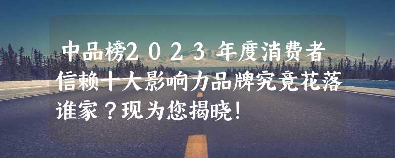 中品榜2023年度消费者信赖十大影响力品牌究竟花落谁家？现为您揭晓！