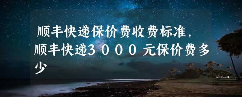 顺丰快递保价费收费标准，顺丰快递3000元保价费多少