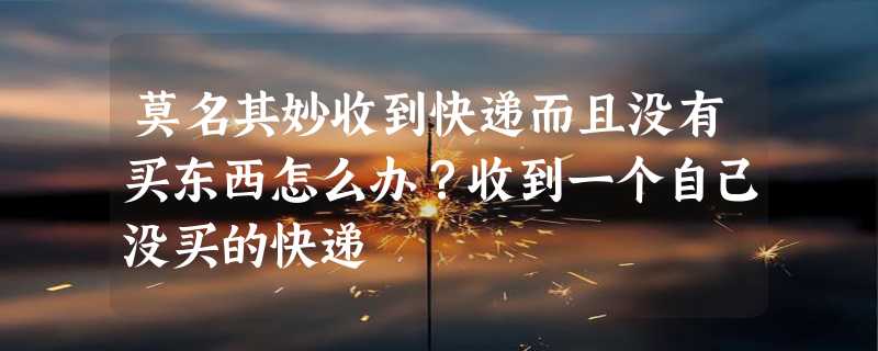 莫名其妙收到快递而且没有买东西怎么办？收到一个自己没买的快递