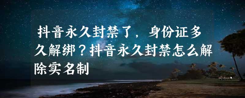 抖音永久封禁了，身份证多久解绑？抖音永久封禁怎么解除实名制