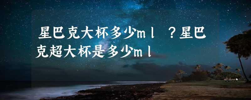 星巴克大杯多少ml？星巴克超大杯是多少ml