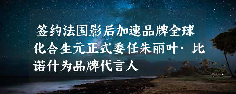 签约法国影后加速品牌全球化合生元正式委任朱丽叶·比诺什为品牌代言人