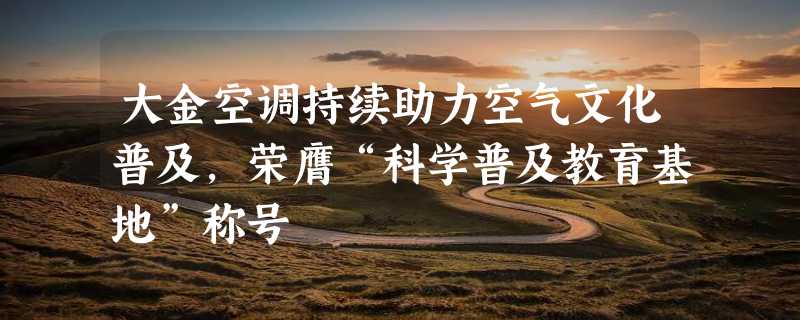 大金空调持续助力空气文化普及，荣膺“科学普及教育基地”称号