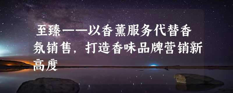 至臻——以香薰服务代替香氛销售，打造香味品牌营销新高度