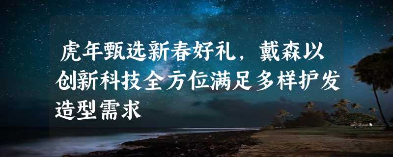 虎年甄选新春好礼，戴森以创新科技全方位满足多样护发造型需求