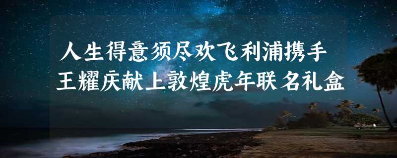 人生得意须尽欢飞利浦携手王耀庆献上敦煌虎年联名礼盒