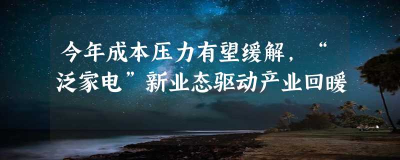 今年成本压力有望缓解，“泛家电”新业态驱动产业回暖