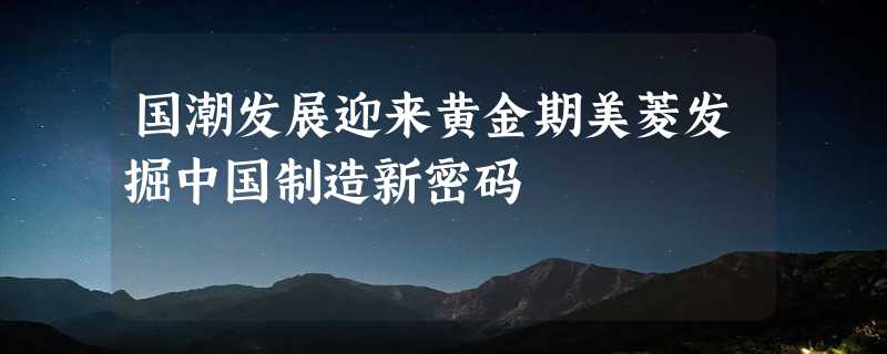 国潮发展迎来黄金期美菱发掘中国制造新密码