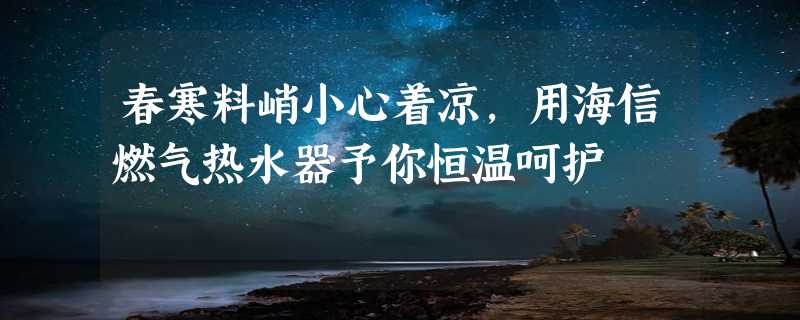 春寒料峭小心着凉，用海信燃气热水器予你恒温呵护