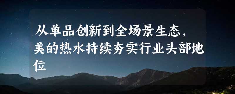 从单品创新到全场景生态，美的热水持续夯实行业头部地位