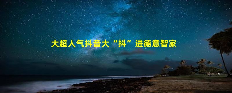 大超人气抖音大“抖”进德意智家，品牌营销生态再升级！