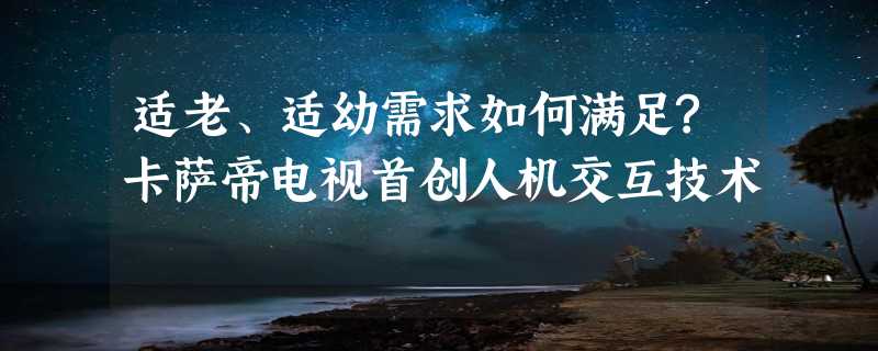 适老、适幼需求如何满足?卡萨帝电视首创人机交互技术