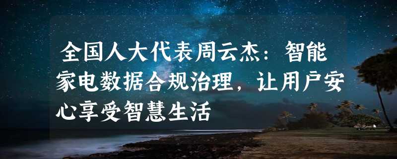 全国人大代表周云杰：智能家电数据合规治理，让用户安心享受智慧生活